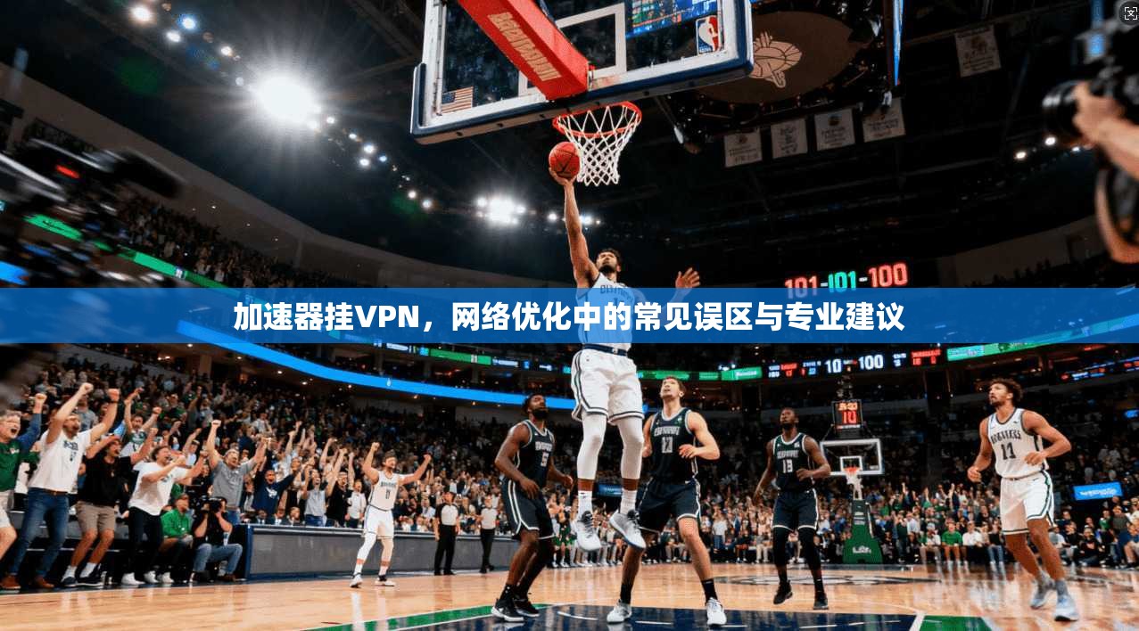 加速器挂VPN，网络优化中的常见误区与专业建议