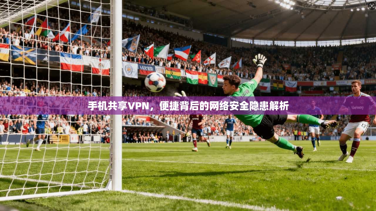手机共享VPN，便捷背后的网络安全隐患解析