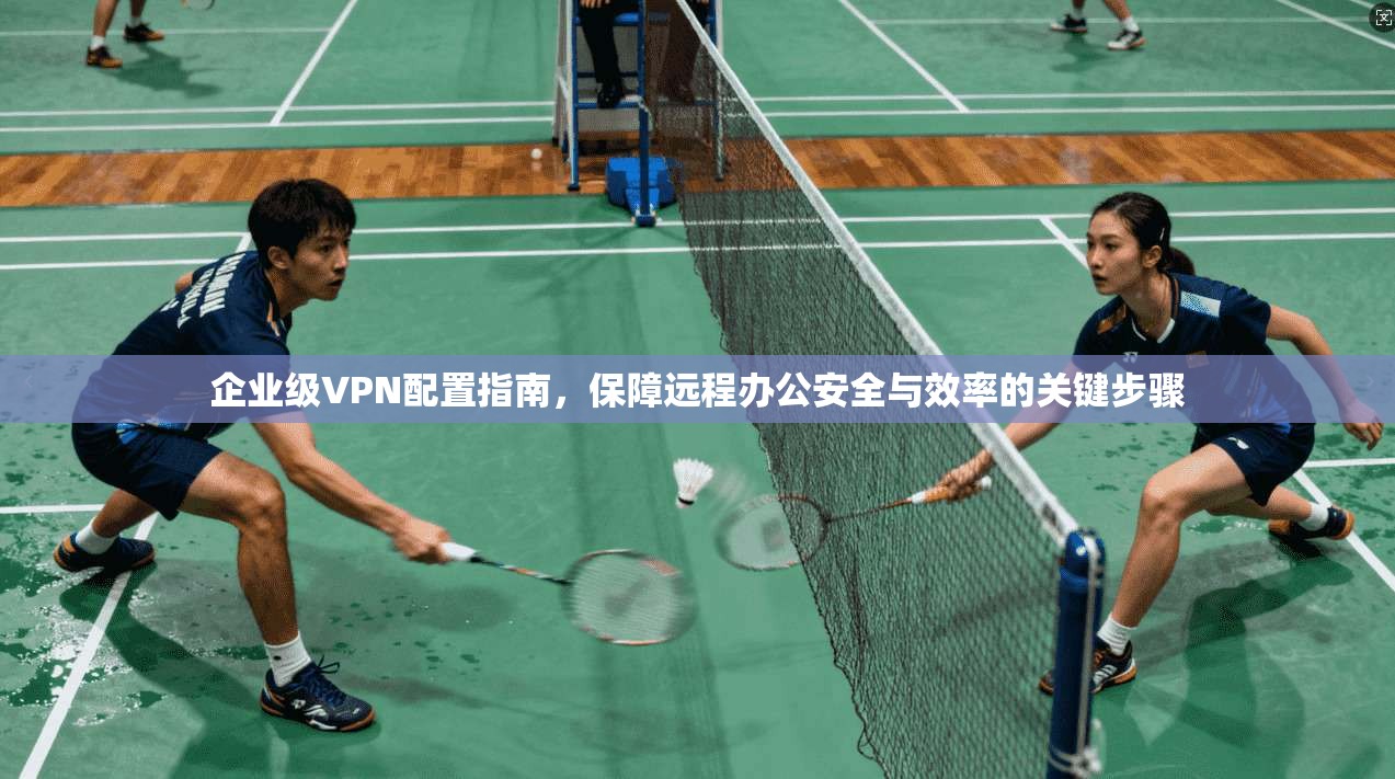 企业级VPN配置指南，保障远程办公安全与效率的关键步骤
