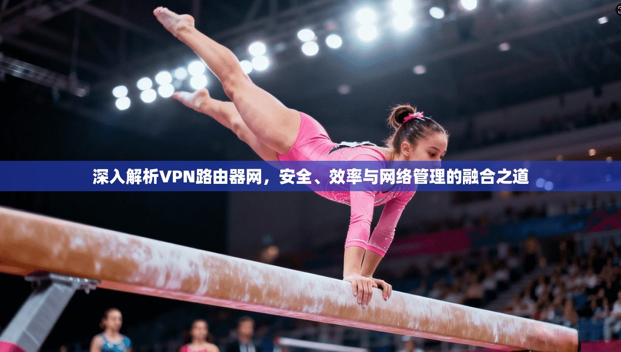 深入解析VPN路由器网，安全、效率与网络管理的融合之道