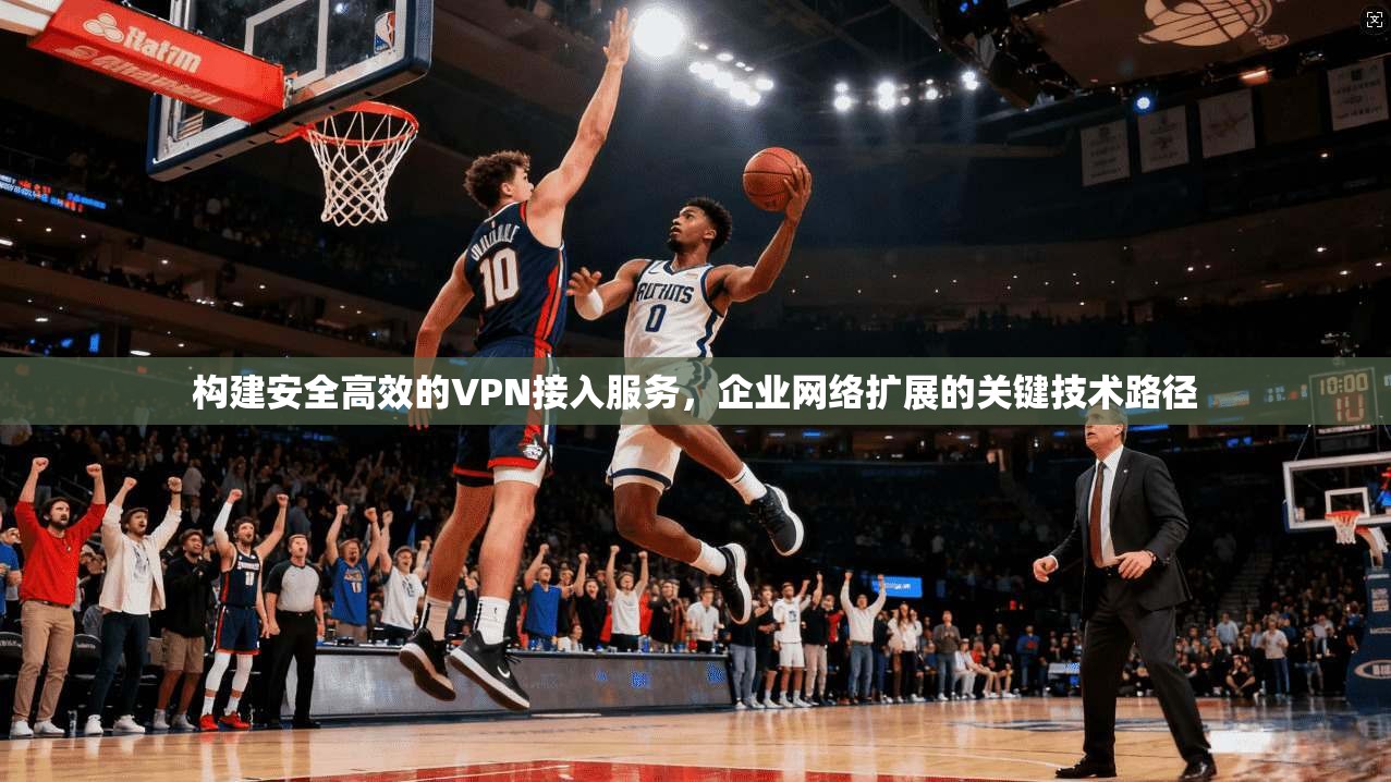 构建安全高效的VPN接入服务，企业网络扩展的关键技术路径
