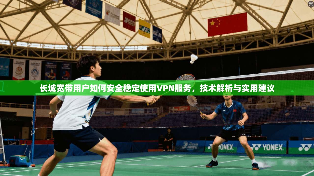 长城宽带用户如何安全稳定使用VPN服务，技术解析与实用建议