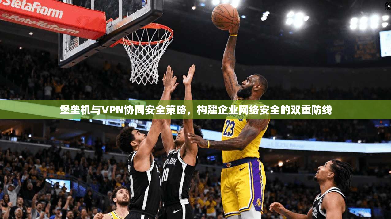 堡垒机与VPN协同安全策略，构建企业网络安全的双重防线