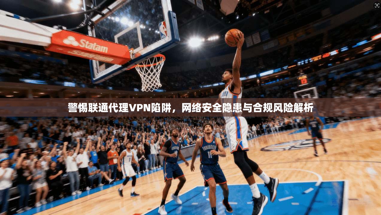 警惕联通代理VPN陷阱，网络安全隐患与合规风险解析