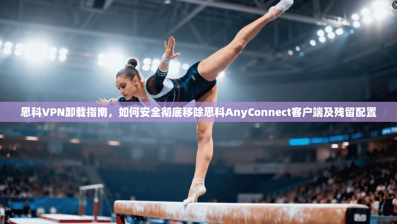 思科VPN卸载指南，如何安全彻底移除思科AnyConnect客户端及残留配置
