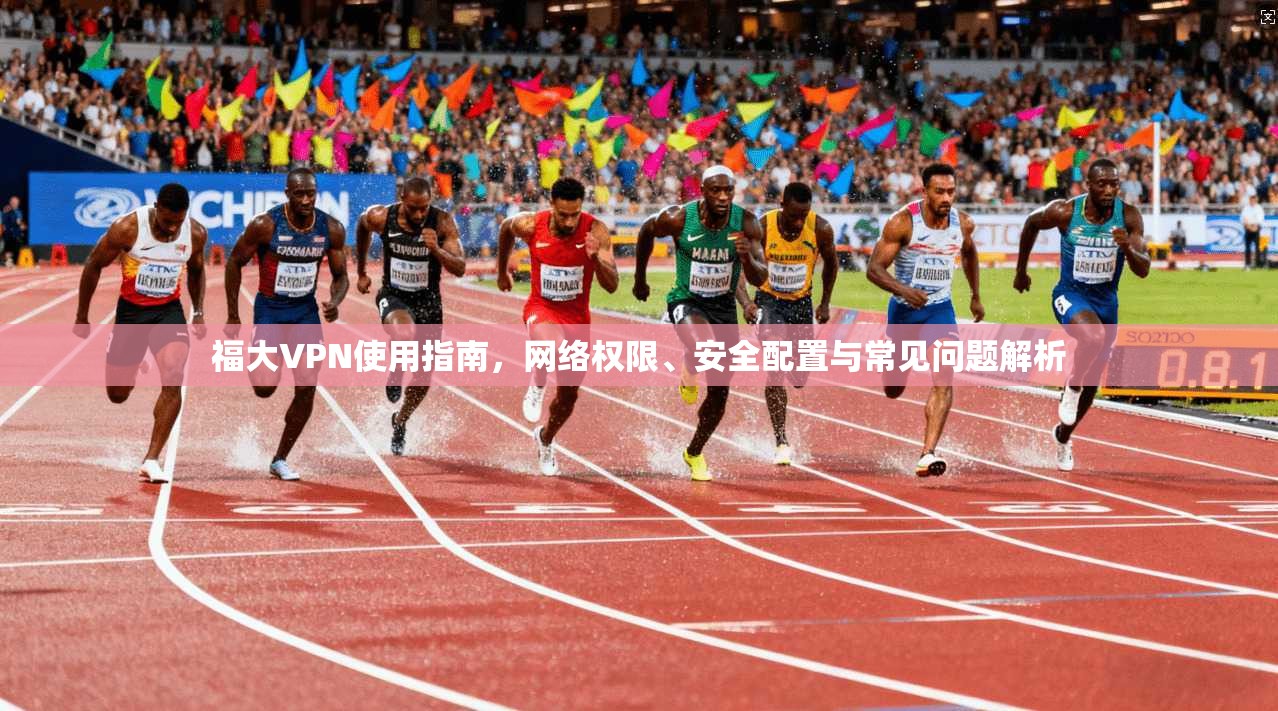 福大VPN使用指南，网络权限、安全配置与常见问题解析
