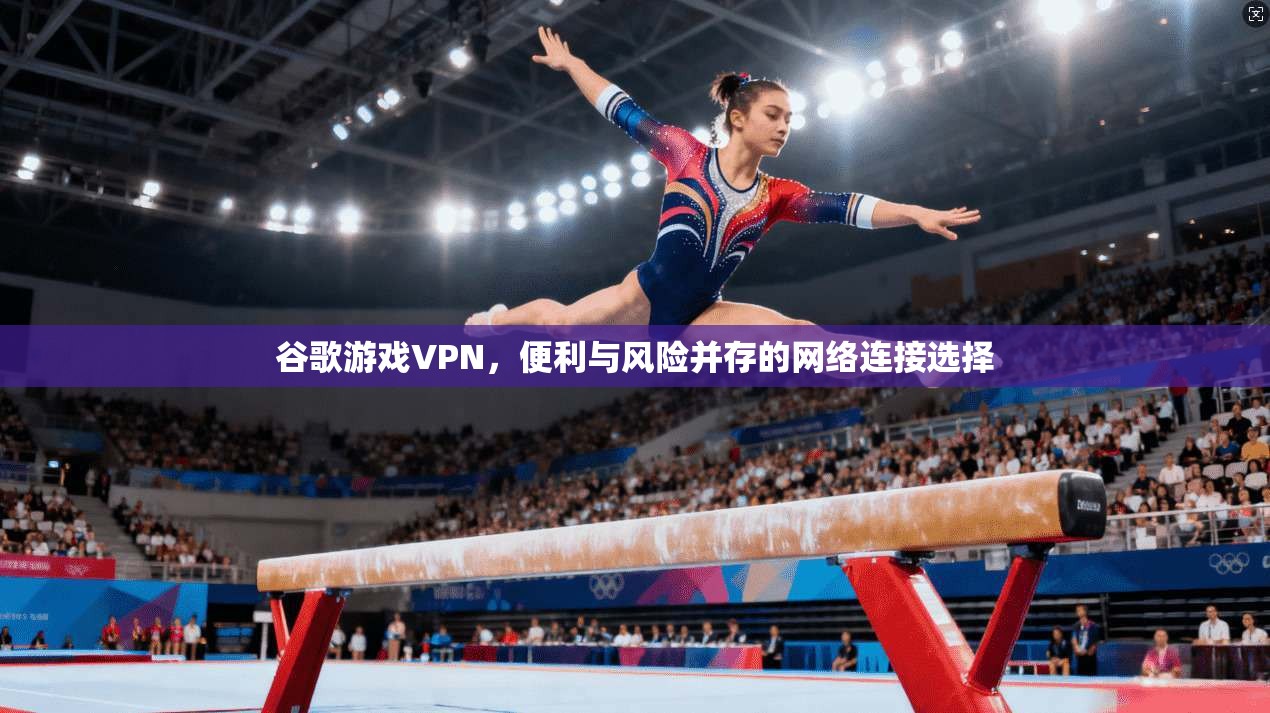 谷歌游戏VPN，便利与风险并存的网络连接选择