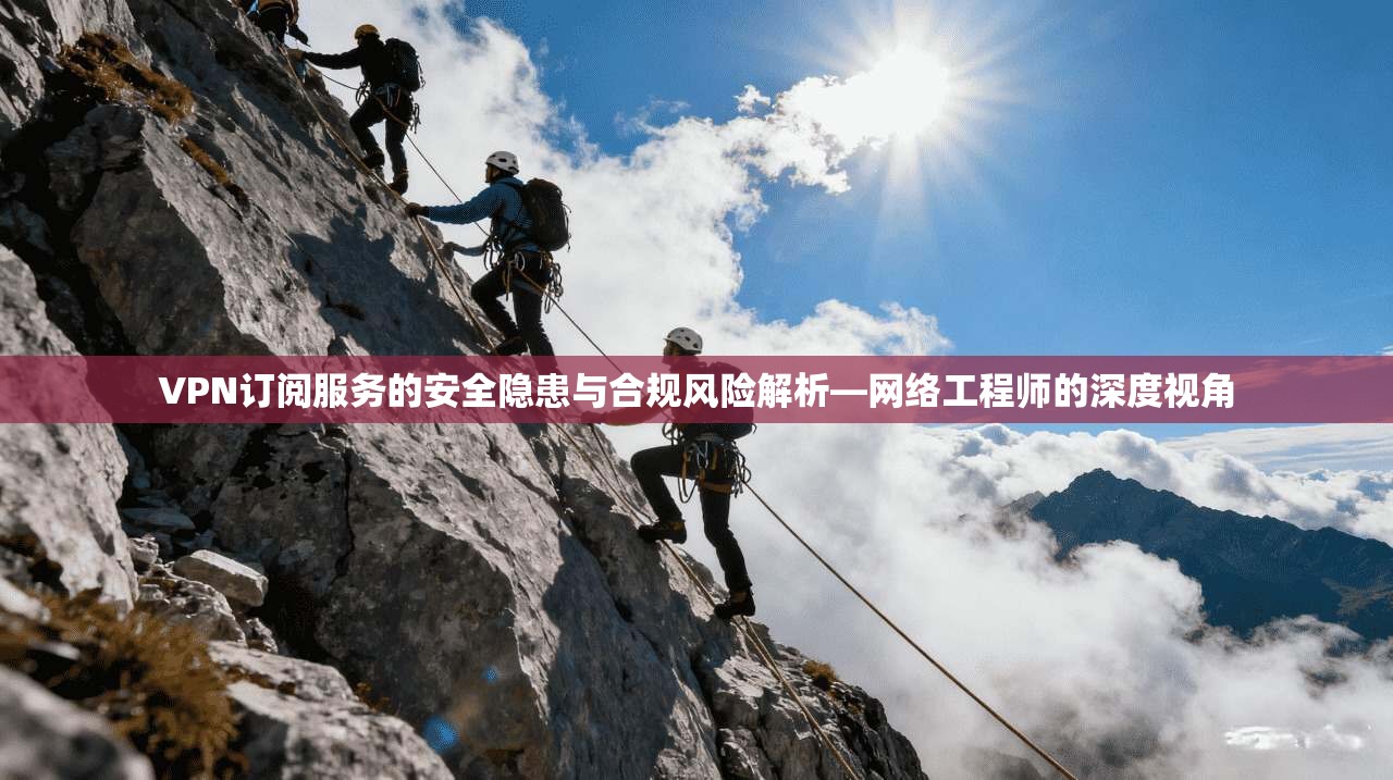 VPN订阅服务的安全隐患与合规风险解析—网络工程师的深度视角