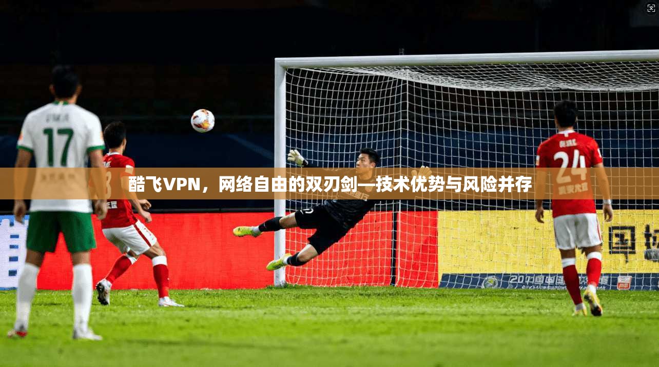 酷飞VPN，网络自由的双刃剑—技术优势与风险并存