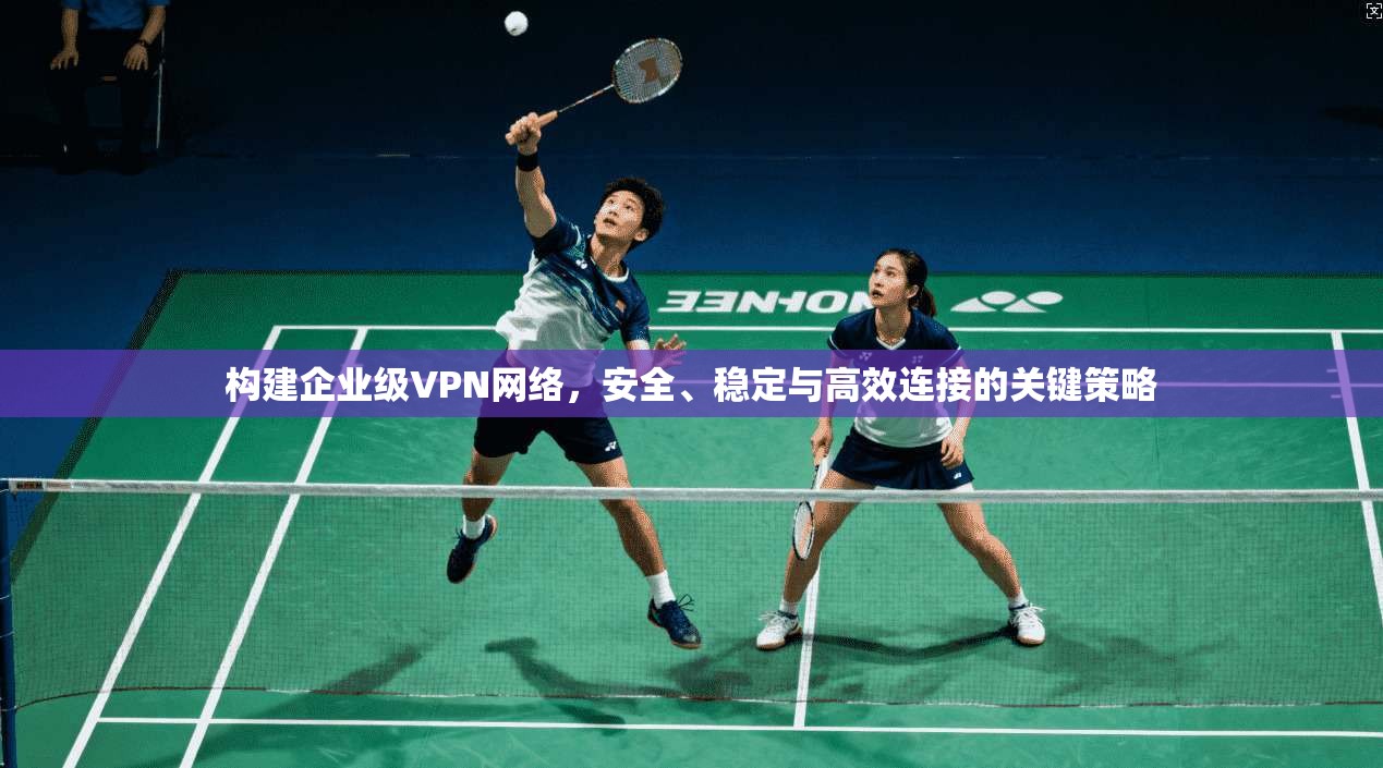 构建企业级VPN网络，安全、稳定与高效连接的关键策略