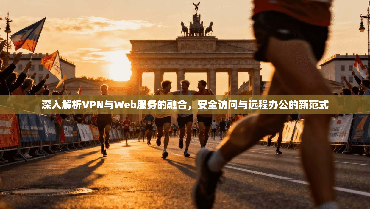 深入解析VPN与Web服务的融合,安全访问与远程办公的新范式 深入解析VPN与Web服务的融合,安全访问与远程办公的新范式