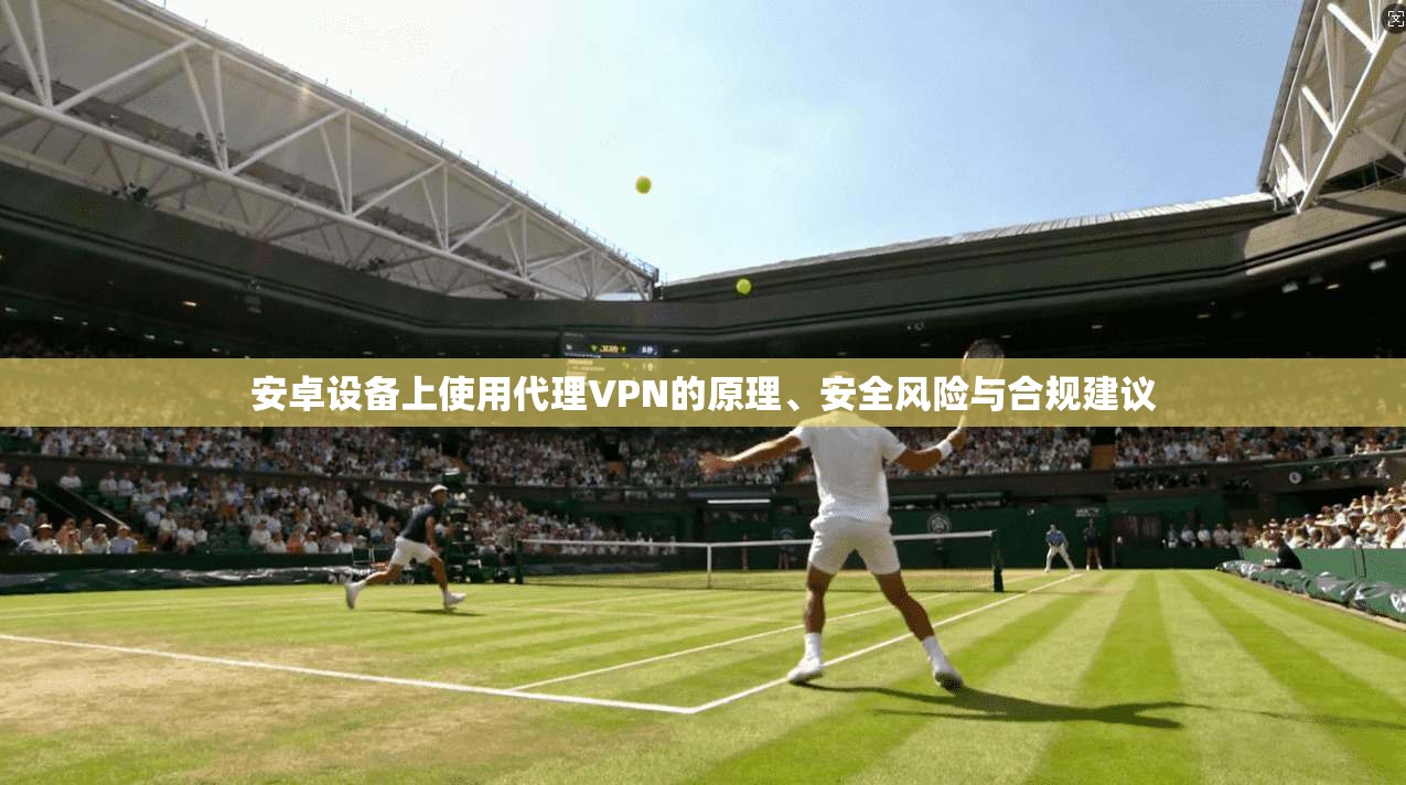 安卓设备上使用代理VPN的原理、安全风险与合规建议