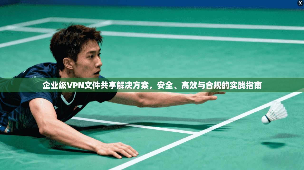 企业级VPN文件共享解决方案，安全、高效与合规的实践指南