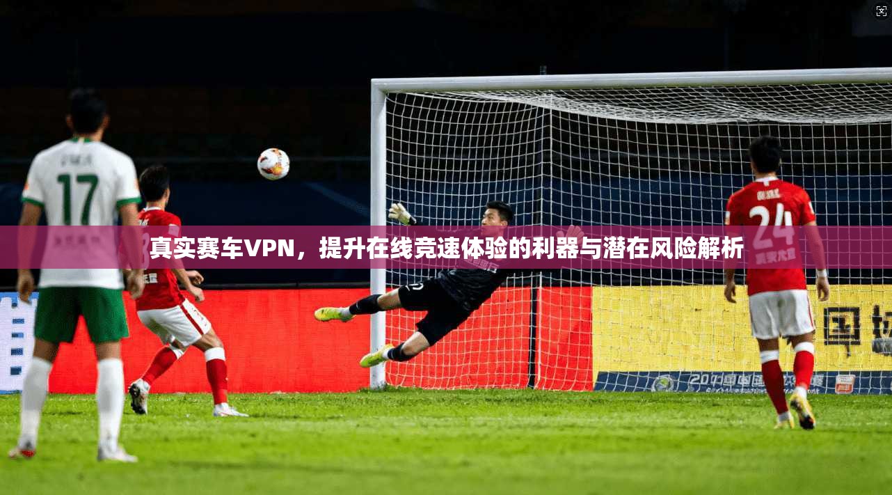 真实赛车VPN，提升在线竞速体验的利器与潜在风险解析