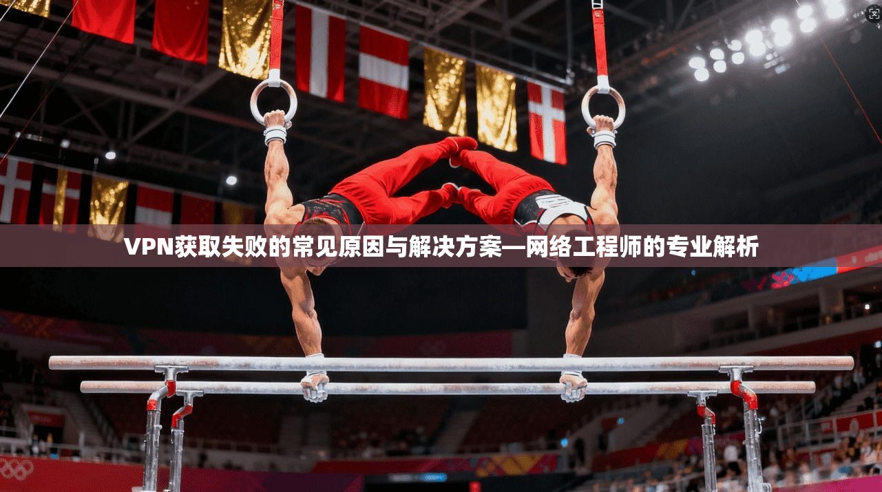 VPN获取失败的常见原因与解决方案—网络工程师的专业解析