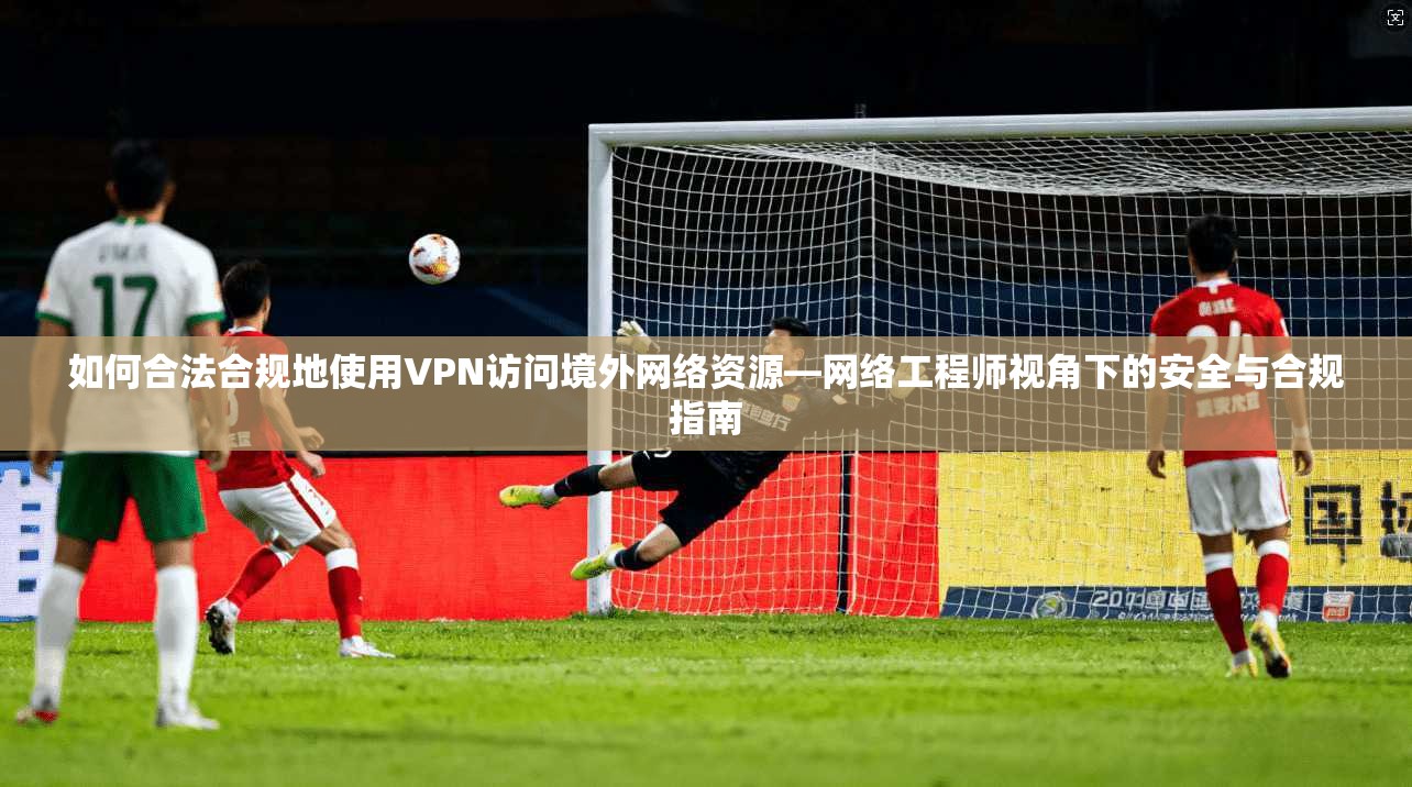 如何合法合规地使用VPN访问境外网络资源—网络工程师视角下的安全与合规指南