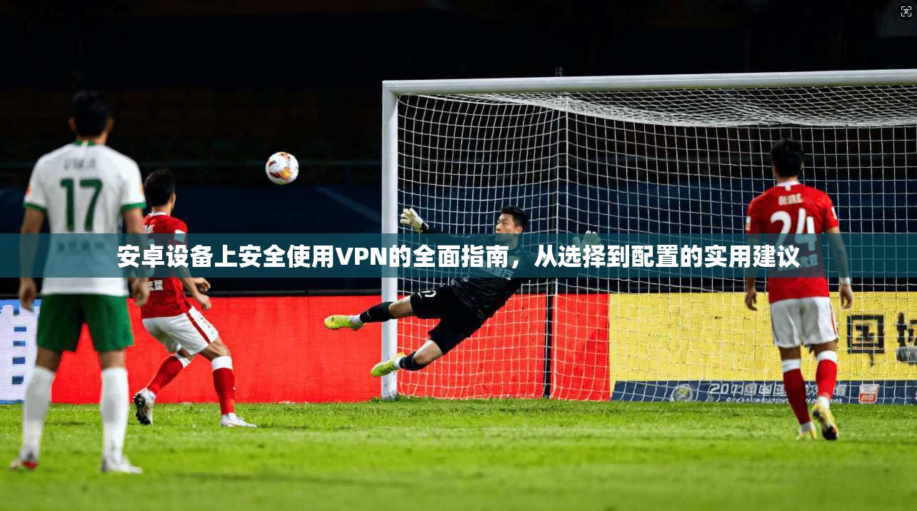 安卓设备上安全使用VPN的全面指南，从选择到配置的实用建议