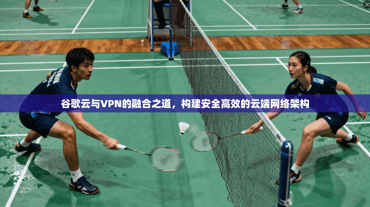 谷歌云与VPN的融合之道,构建安全高效的云端网络架构