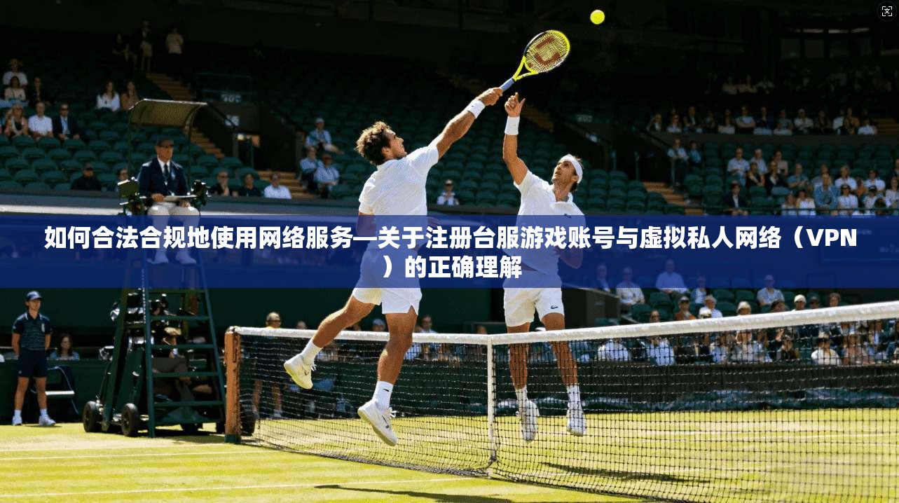如何合法合规地使用网络服务—关于注册台服游戏账号与虚拟私人网络（VPN）的正确理解