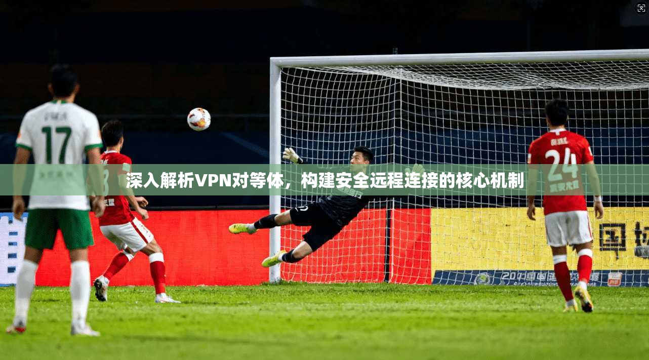 深入解析VPN对等体，构建安全远程连接的核心机制