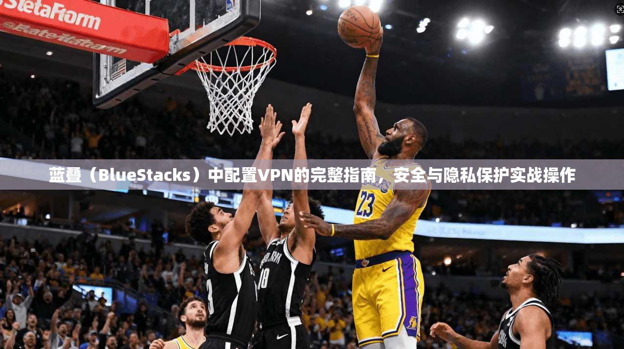 蓝叠（BlueStacks）中配置VPN的完整指南，安全与隐私保护实战操作