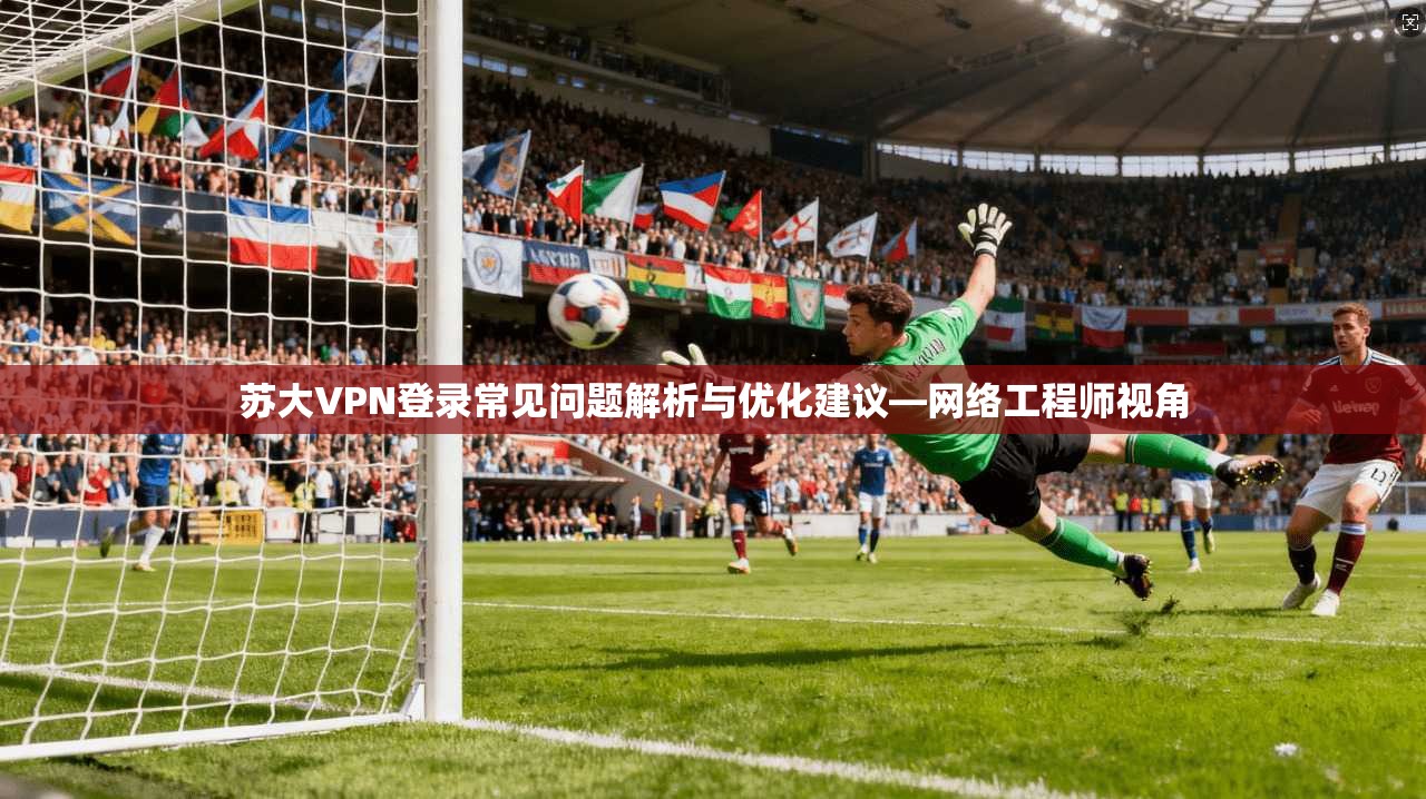 苏大VPN登录常见问题解析与优化建议—网络工程师视角
