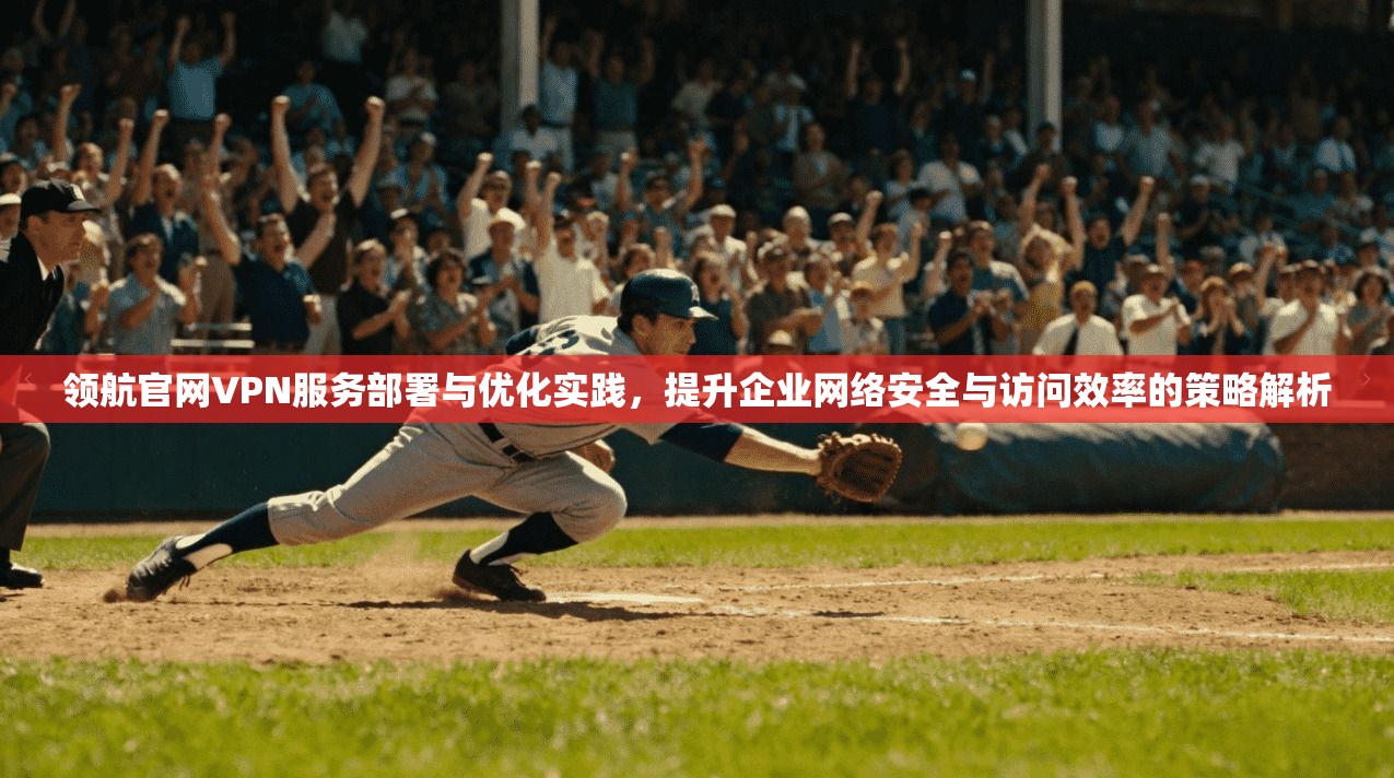领航官网VPN服务部署与优化实践，提升企业网络安全与访问效率的策略解析