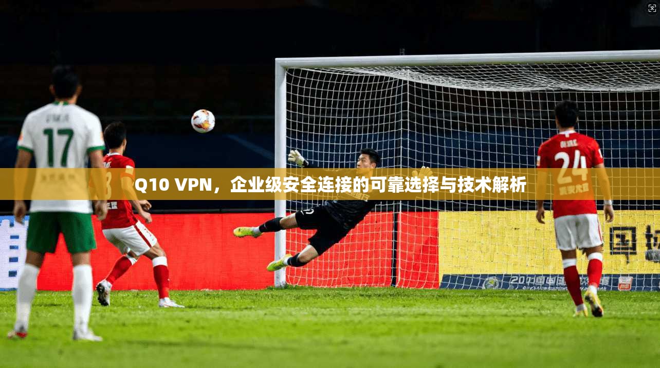 Q10 VPN，企业级安全连接的可靠选择与技术解析