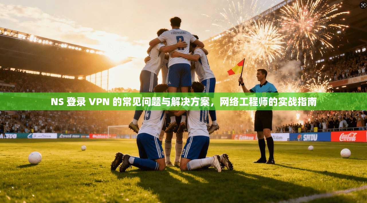 NS 登录 VPN 的常见问题与解决方案，网络工程师的实战指南
