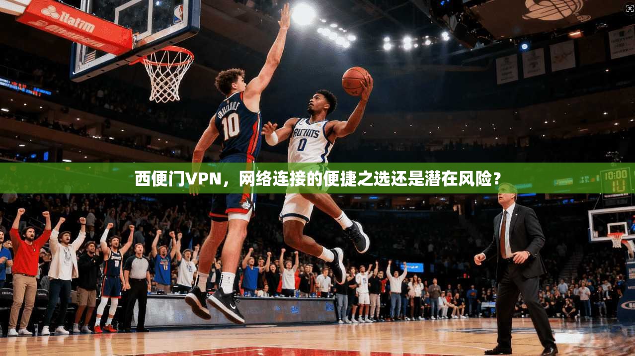 西便门VPN，网络连接的便捷之选还是潜在风险？
