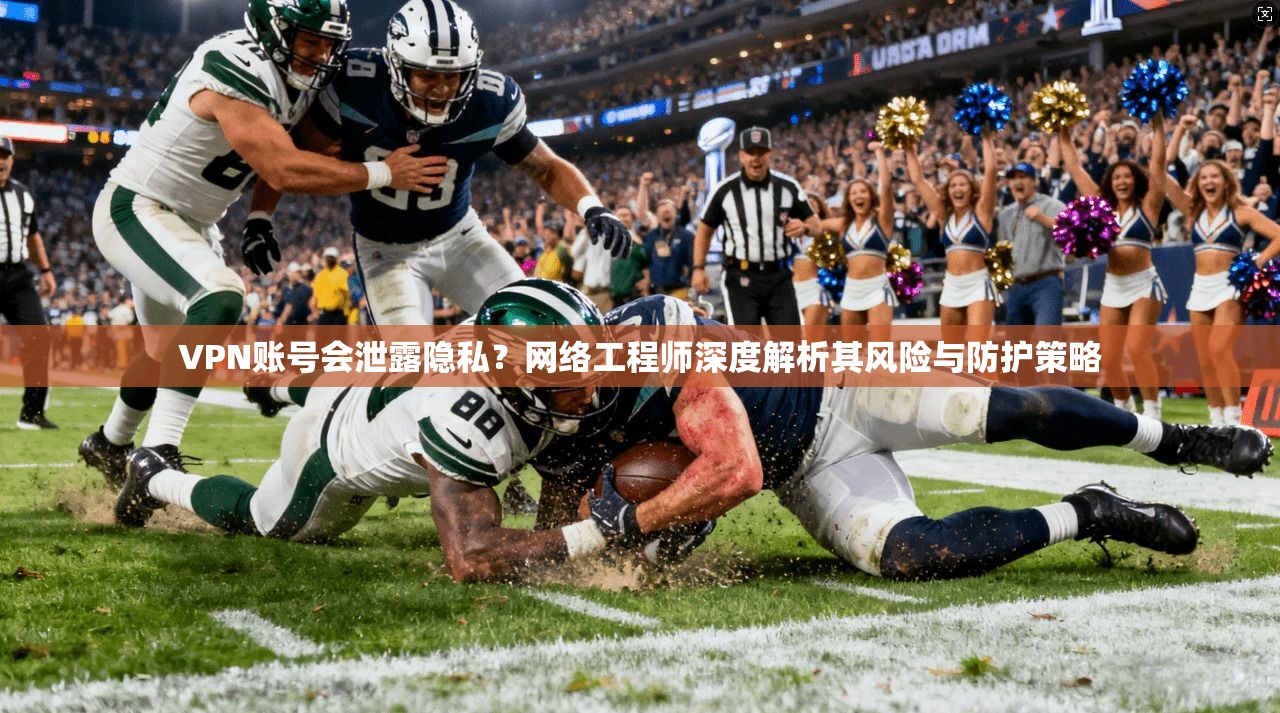 VPN账号会泄露隐私？网络工程师深度解析其风险与防护策略