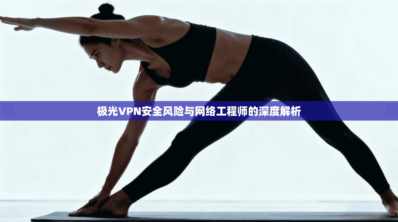 极光VPN安全风险与网络工程师的深度解析