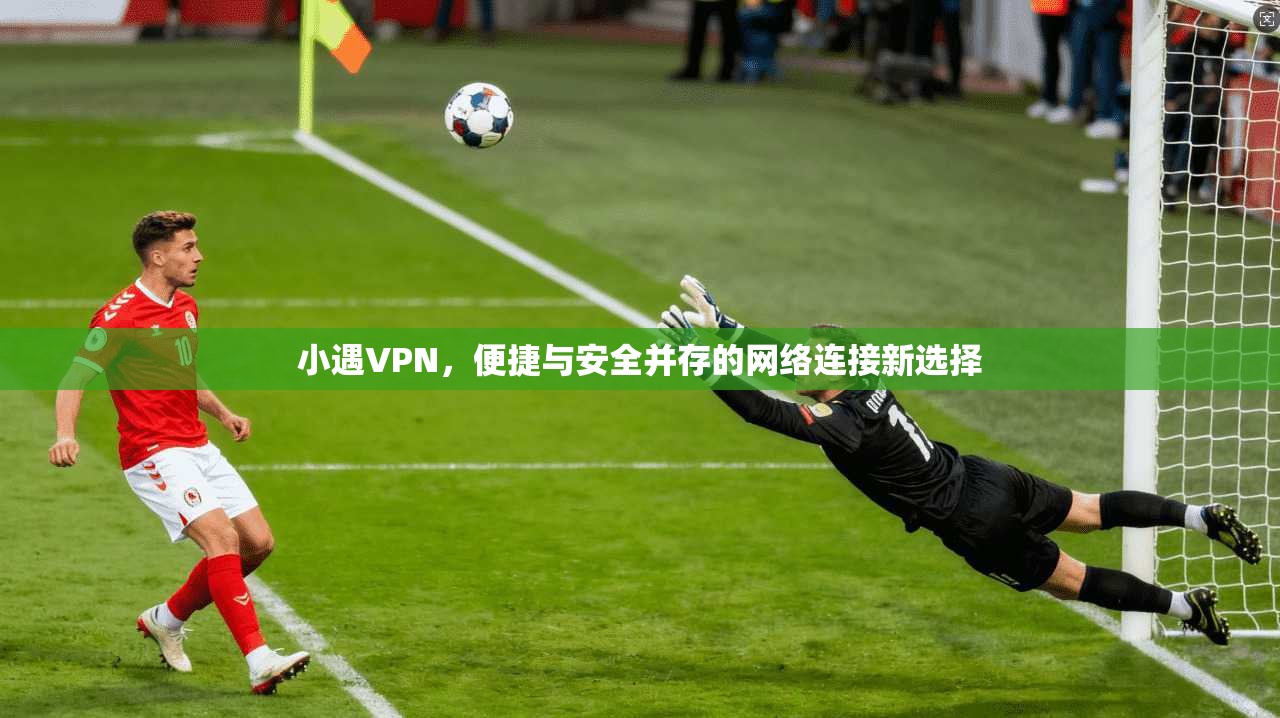 小遇VPN，便捷与安全并存的网络连接新选择