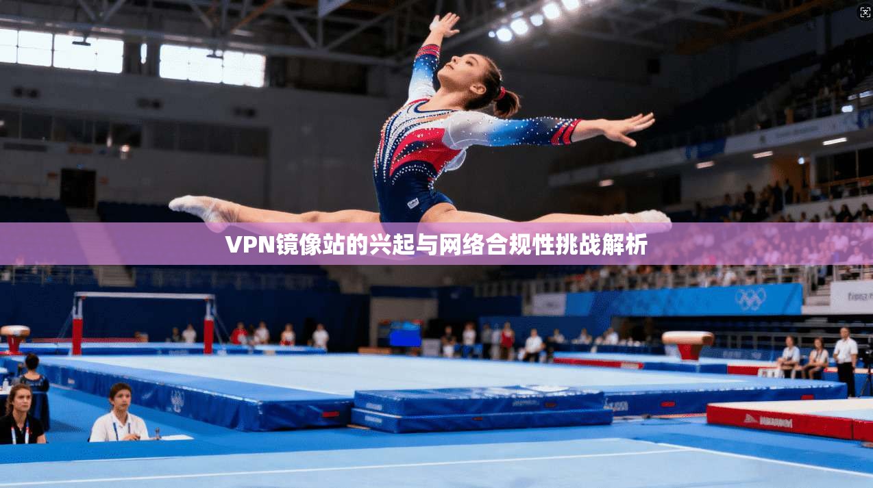 VPN镜像站的兴起与网络合规性挑战解析
