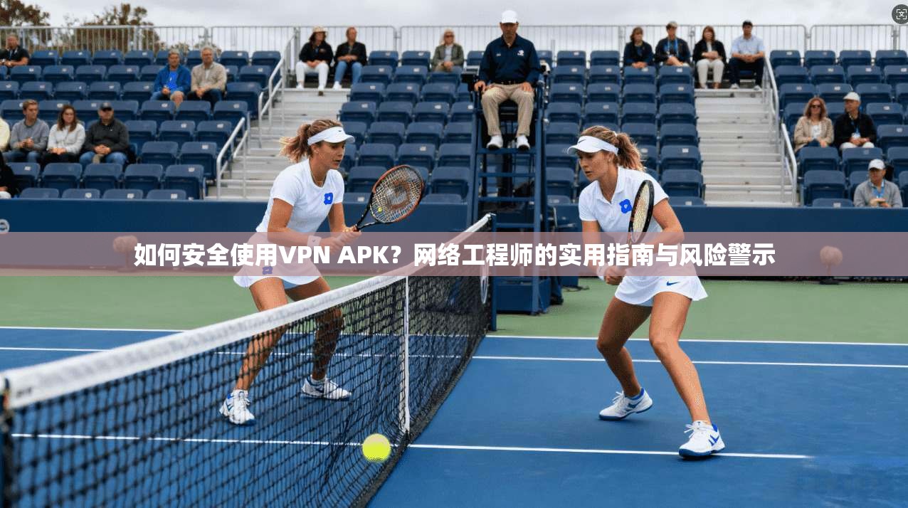 如何安全使用VPN APK？网络工程师的实用指南与风险警示