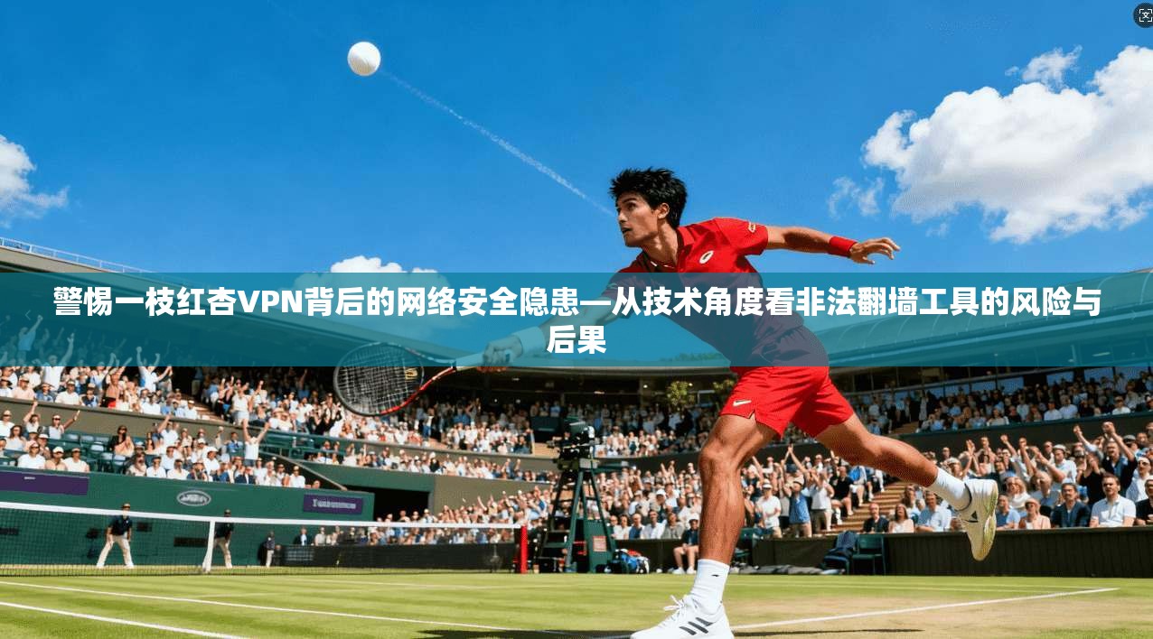 警惕一枝红杏VPN背后的网络安全隐患—从技术角度看非法翻墙工具的风险与后果