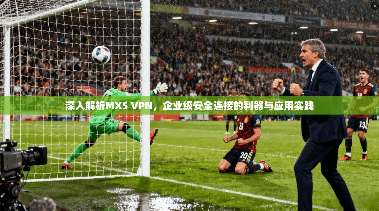 深入解析MX5 VPN，企业级安全连接的利器与应用实践
