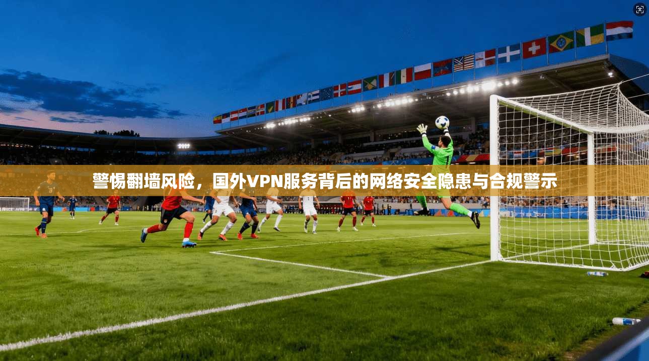 警惕翻墙风险，国外VPN服务背后的网络安全隐患与合规警示