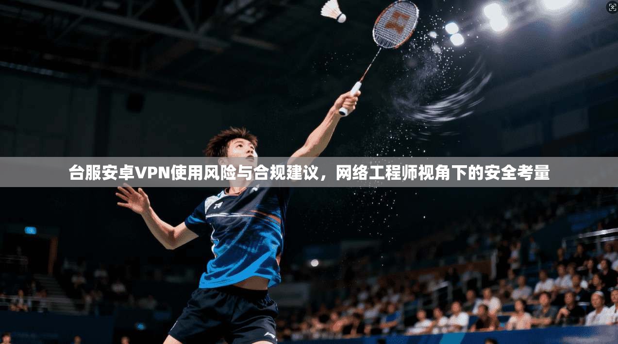 台服安卓VPN使用风险与合规建议，网络工程师视角下的安全考量