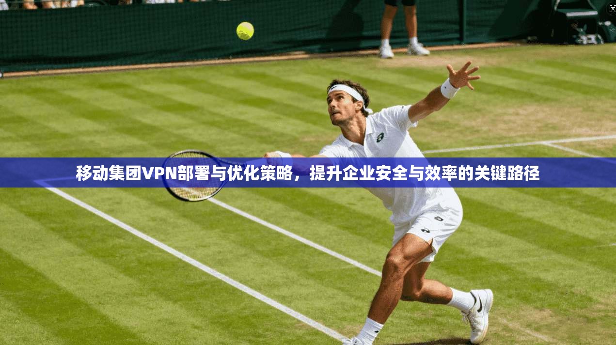 移动集团VPN部署与优化策略，提升企业安全与效率的关键路径