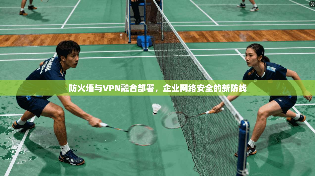 防火墙与VPN融合部署，企业网络安全的新防线