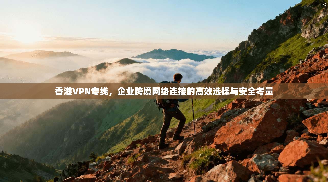 香港VPN专线，企业跨境网络连接的高效选择与安全考量