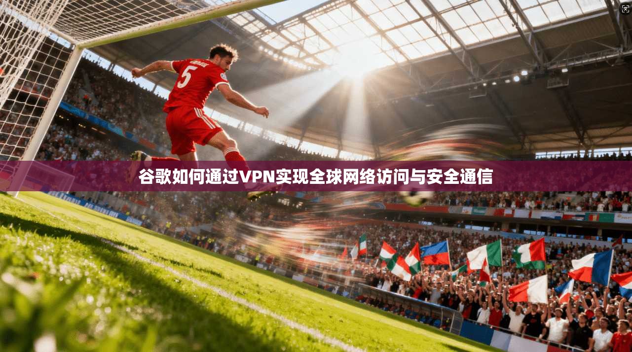 谷歌如何通过VPN实现全球网络访问与安全通信
