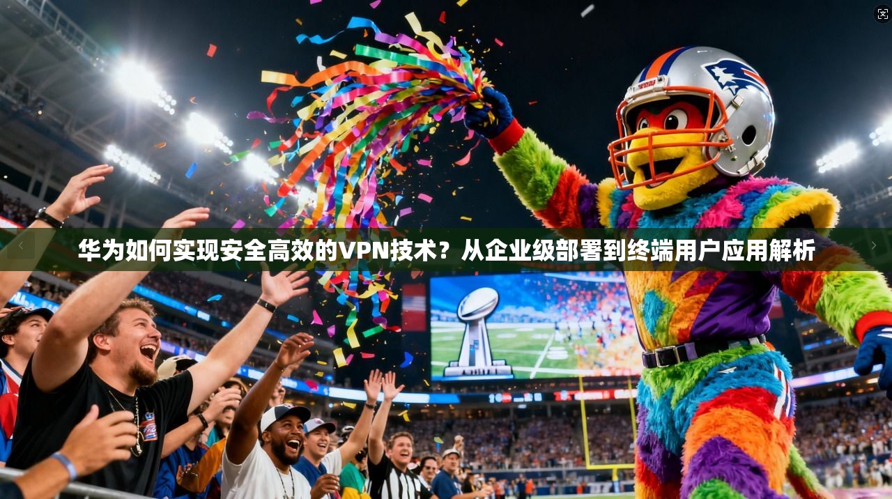 华为如何实现安全高效的VPN技术？从企业级部署到终端用户应用解析