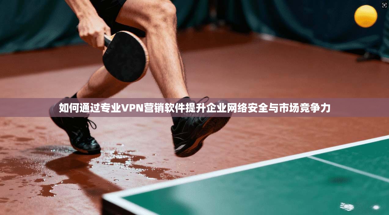 如何通过专业VPN营销软件提升企业网络安全与市场竞争力