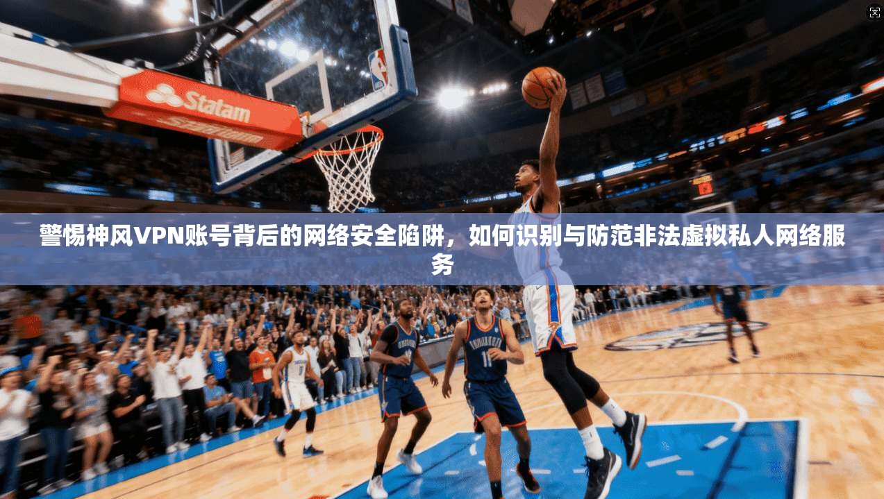 警惕神风VPN账号背后的网络安全陷阱，如何识别与防范非法虚拟私人网络服务