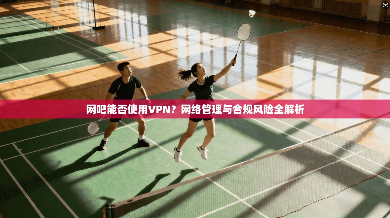 网吧能否使用VPN？网络管理与合规风险全解析