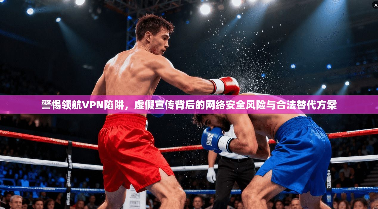 警惕领航VPN陷阱，虚假宣传背后的网络安全风险与合法替代方案