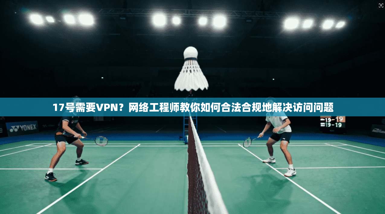 17号需要VPN？网络工程师教你如何合法合规地解决访问问题