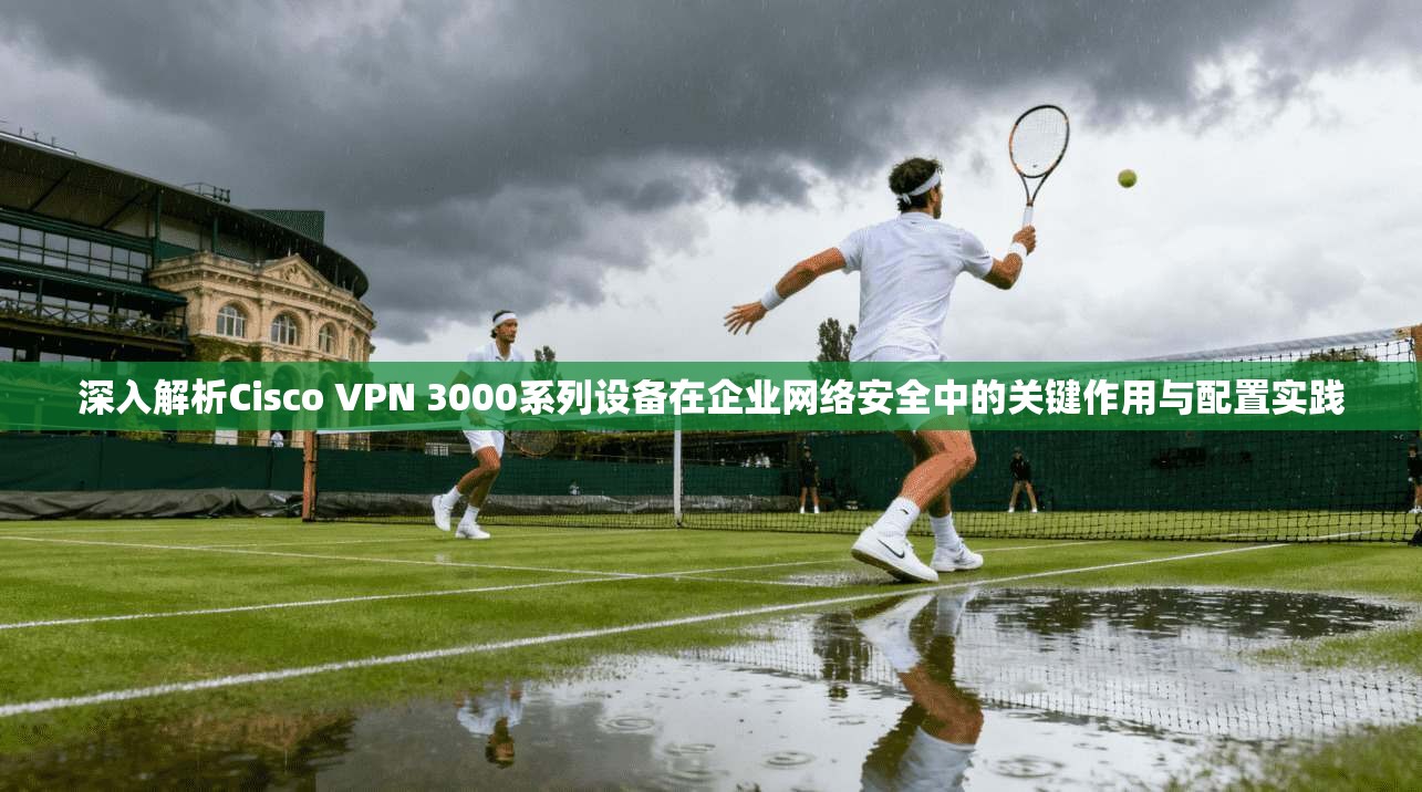 深入解析Cisco VPN 3000系列设备在企业网络安全中的关键作用与配置实践